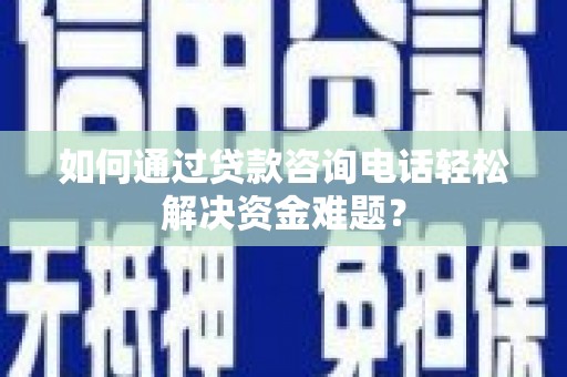 仁怀如何通过贷款咨询电话轻松解决资金难题？