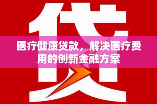 仁怀医疗健康贷款，解决医疗费用的创新金融方案