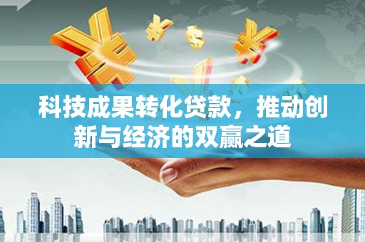 仁怀科技成果转化贷款，推动创新与经济的双赢之道