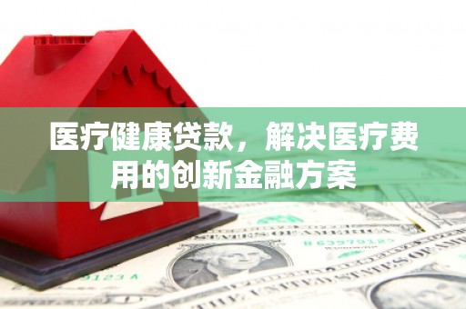仁怀医疗健康贷款，解决医疗费用的创新金融方案